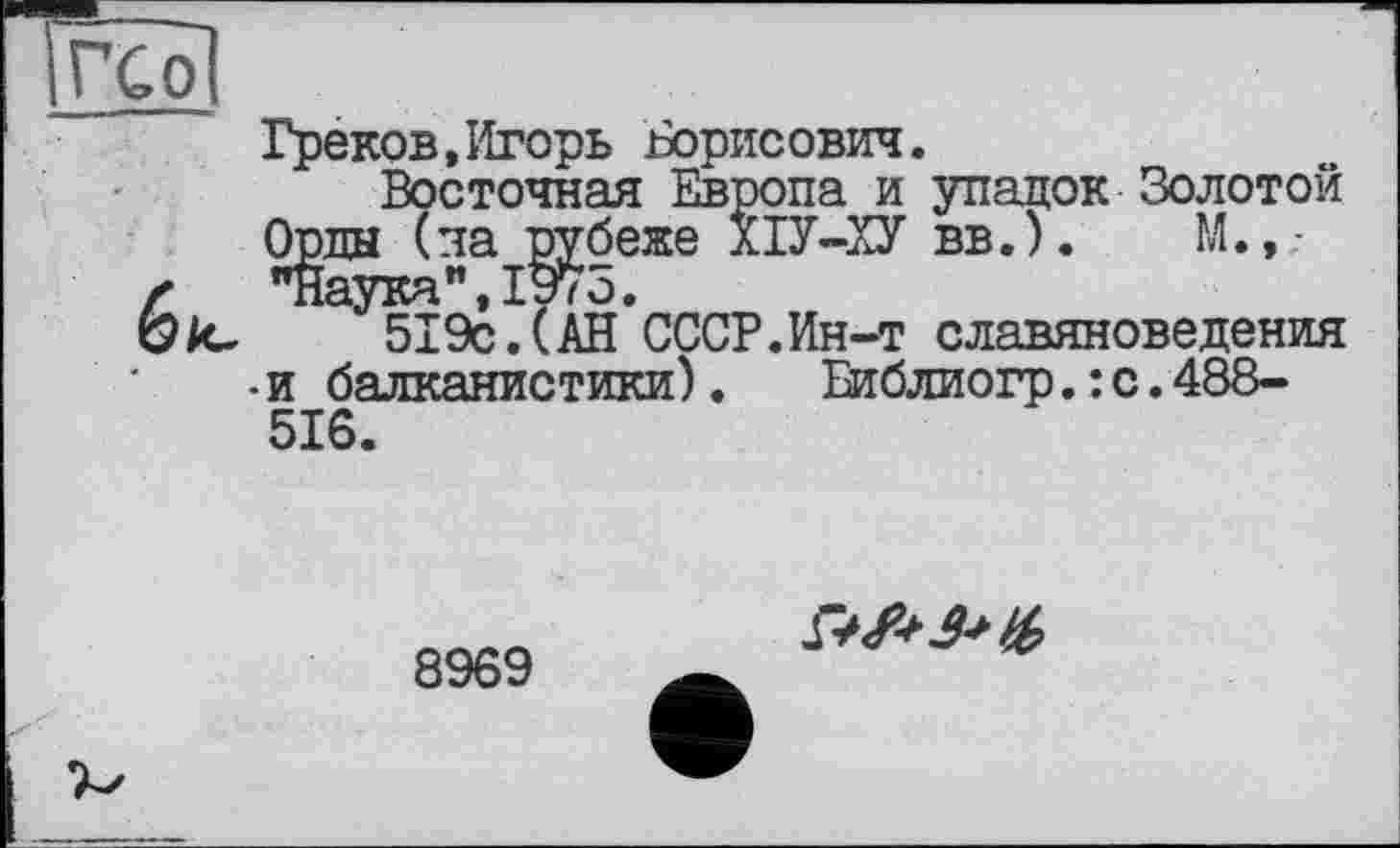 ﻿ГС о]
Греков,Игорь Борисович.
Восточная Европа и упадок Золотой Орды (ла рубеже ХІУ-ХУ вв.).	М.,.-
6 "Наука",1975.
к. 519с.(АН СССР.Ин-т славяноведения •и балканистики). Библиогр.:с.488-516.
8969
